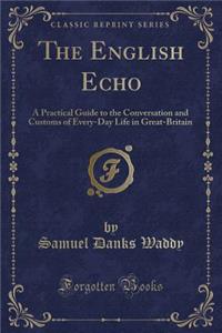 The English Echo: A Practical Guide to the Conversation and Customs of Every-Day Life in Great-Britain (Classic Reprint)