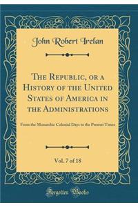 The Republic, or a History of the United States of America in the Administrations, Vol. 7 of 18: From the Monarchic Colonial Days to the Present Times (Classic Reprint)
