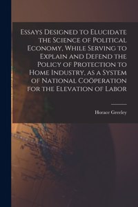 Essays Designed to Elucidate the Science of Political Economy [microform], While Serving to Explain and Defend the Policy of Protection to Home Industry, as a System of National Coöperation for the Elevation of Labor