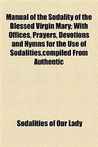 Manual of the Sodality of the Blessed Virgin Mary; With Offices, Prayers, Devotions and Hymns for the Use of Sodalities, Compiled from Authentic