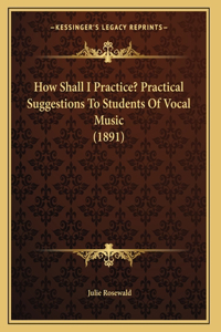 How Shall I Practice? Practical Suggestions To Students Of Vocal Music (1891)