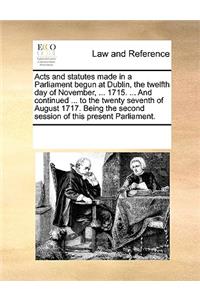 Acts and statutes made in a Parliament begun at Dublin, the twelfth day of November, ... 1715. ... And continued ... to the twenty seventh of August 1717. Being the second session of this present Parliament.