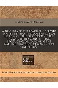 A New Idea of the Practice of Physic Written by That Famous Franciscus de Le Boe ... the First Book, of the Diseases Either Constituting, Producing, or Following the Natural Functions of Man Not in Health (1675)