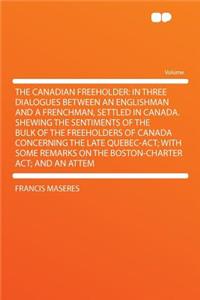 The Canadian Freeholder: In Three Dialogues Between an Englishman and a Frenchman, Settled in Canada. Shewing the Sentiments of the Bulk of the Freeholders of Canada Concerning the Late Quebec-Act; With Some Remarks on the Boston-Charter Act; And a