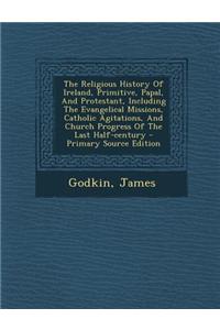 The Religious History of Ireland, Primitive, Papal, and Protestant, Including the Evangelical Missions, Catholic Agitations, and Church Progress of Th