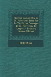 Uvres Complettes de M. Helvetius: Essai Sur La Vie Et Les Ouvrages de M. Helvetius. de L'Esprit