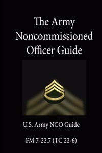 The Army Noncommissioned Officer Guide: U.S. Army NCO Guide - FM 7-22.7 (TC 22-6)