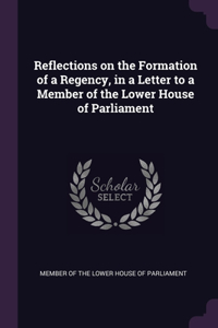 Reflections on the Formation of a Regency, in a Letter to a Member of the Lower House of Parliament