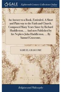 An Answer to a Book, Entituled, a Short and Plain Way to the Faith and Church. Composed Many Years Since by Richard Huddleston, ... and Now Published by His Nephew John Huddleston, ... by Samuel Grascome,