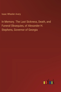 In Memory. The Last Sickness, Death, and Funeral Obsequies, of Alexander H. Stephens, Governor of Georgia