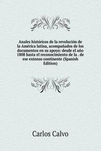 Anales historicos de la revolucion de la America latina, acompanados de los documentos en su apoyo: desde el ano 1808 hasta el reconocimiento de la . de ese extenso continente (Spanish Edition)