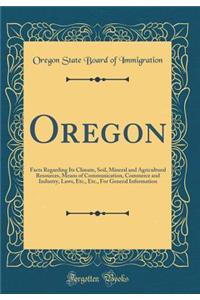Oregon: Facts Regarding Its Climate, Soil, Mineral and Agricultural Resources, Means of Communication, Commerce and Industry, Laws, Etc., Etc., For General Information (Classic Reprint)