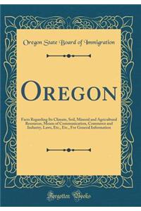 Oregon: Facts Regarding Its Climate, Soil, Mineral and Agricultural Resources, Means of Communication, Commerce and Industry, Laws, Etc., Etc., for General Information (Classic Reprint)