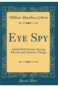 Eye Spy: Afield With Nature Among Flowers and Animate Things (Classic Reprint)