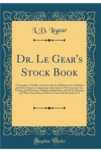 Dr. Le Gear's Stock Book: A Complete, Valuable, Instructive Book of Reference for All Horse and Stock Owners; Comprising a Description of the General Care, Feeding and Watering, Stabling and Breeding, and All the Diseases and Their Treatment, of St