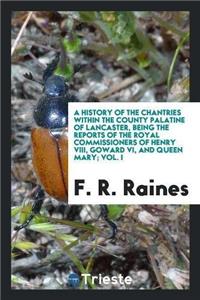History of the Chantries Within the County Palatine of Lancaster, Being the Reports of the Royal Commissioners of Henry VIII, Goward VI, and Queen Mary; Vol. I
