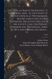 Trial at Bar of Sir Roger C. D. Tichborne, Bart., in the Court of Queen's Bench at Westminster, Before Lord Chief Justice Cockburn, Mr. Justice Mellor, & Mr. Justice Lush, for Perjury, Commencing Wednesday, April 23, 1873, and Ending Saturday, ...;