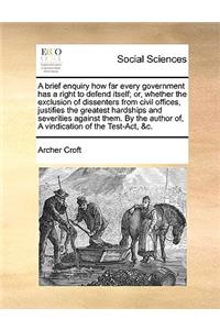 A Brief Enquiry How Far Every Government Has a Right to Defend Itself; Or, Whether the Exclusion of Dissenters from Civil Offices, Justifies the Greatest Hardships and Severities Against Them. by the Author Of, a Vindication of the Test-Act, &c.