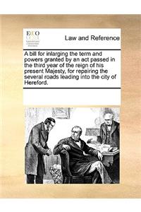 A Bill for Inlarging the Term and Powers Granted by an ACT Passed in the Third Year of the Reign of His Present Majesty, for Repairing the Several Roads Leading Into the City of Hereford.