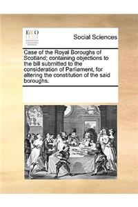 Case of the Royal Boroughs of Scotland; containing objections to the bill submitted to the consideration of Parliament, for altering the constitution of the said boroughs.