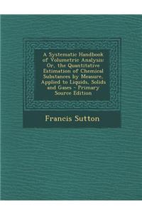 A Systematic Handbook of Volumetric Analysis: Or, the Quantitative Estimation of Chemical Substances by Measure, Applied to Liquids, Solids and Gase