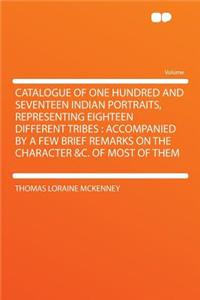 Catalogue of One Hundred and Seventeen Indian Portraits, Representing Eighteen Different Tribes: Accompanied by a Few Brief Remarks on the Character &c. of Most of Them