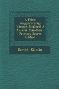 Felso-Magyarorszagi Varosok Elet2erol a XV-XVII. Szazadban - Primary Source Edition