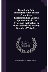 Report of a Sub-committee of the School Committee, Recommending Various Improvements in the System of Instruction in the Grammar and Writing Schools of This City