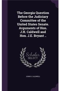 Georgia Question Before the Judiciary Committee of the United States Senate. Arguments of Hon. J.H. Caldwell and Hon. J.E. Bryant ..