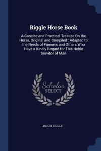 Biggle Horse Book: A Concise and Practical Treatise On the Horse, Original and Compiled: Adapted to the Needs of Farmers and Others Who Have a Kindly Regard for This N