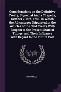 Considerations on the Definitive Treaty, Signed at Aix la Chapelle, October 7/18th, 1748. In Which the Advantages Stipulated in the Articles of the Said Treaty With Respect to the Present State of Things, and Their Influence With Regard to the Futu