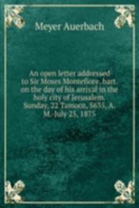 open letter addressed to Sir Moses Montefiore, bart. on the day of his arrival in the holy city of Jerusalem. Sunday, 22 Tamooz, 5635, A. M. -July 25, 1875