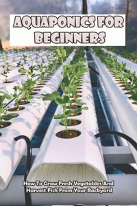 Aquaponics For Beginners_ How To Grow Fresh Vegetables And Harvest Fish From Your Backyard