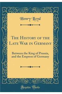 The History of the Late War in Germany: Between the King of Prussia, and the Empress of Germany (Classic Reprint)