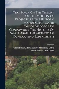 Text Book On The Theory Of The Motion Of Projectiles, The History, Manufacture, And Explosive Force Of Gunpowder, The History Of Small Arms, The Method Of Conducting Experiments