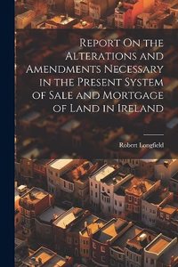 Report On the Alterations and Amendments Necessary in the Present System of Sale and Mortgage of Land in Ireland