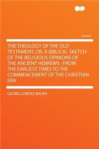 The Theology of the Old Testament, Or, a Biblical Sketch of the Religious Opinions of the Ancient Hebrews: From the Earliest Times to the Commencement of the Christian Era