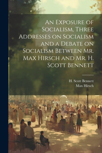 Exposure of Socialism, Three Addresses on Socialism and a Debate on Socialism Between Mr. Max Hirsch and Mr. H. Scott Bennett
