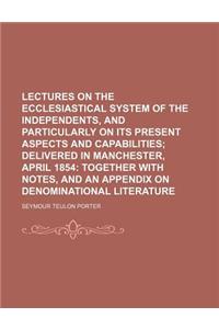 Lectures on the Ecclesiastical System of the Independents, and Particularly on Its Present Aspects and Capabilities; Delivered in Manchester, April 18