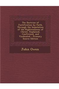 The Doctrine of Justification by Faith, Through the Imputation of the Righteousness of Christ, Explained, Confirmed, and Vindicated - Primary Source Edition