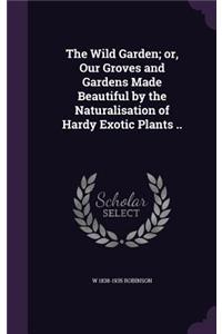 The Wild Garden; or, Our Groves and Gardens Made Beautiful by the Naturalisation of Hardy Exotic Plants ..