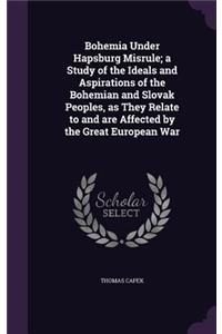 Bohemia Under Hapsburg Misrule; a Study of the Ideals and Aspirations of the Bohemian and Slovak Peoples, as They Relate to and are Affected by the Great European War
