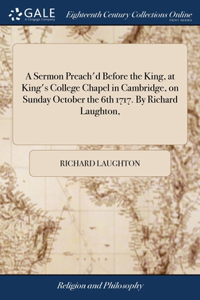 A Sermon Preach'd Before the King, at King's College Chapel in Cambridge, on Sunday October the 6th 1717. By Richard Laughton,