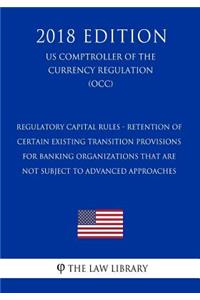 Regulatory Capital Rules - Retention of Certain Existing Transition Provisions for Banking Organizations That Are Not Subject to Advanced Approaches (US Comptroller of the Currency Regulation) (OCC) (2018 Edition)