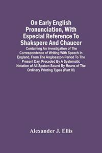 On Early English Pronunciation, With Especial Reference To Shakspere And Chaucer; Containing An Investigation Of The Correspondence Of Writing With Speech In England, From The Anglosaxon Period To The Present Day, Preceded By A Systematic Notation