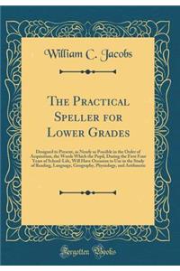 The Practical Speller for Lower Grades: Designed to Present, as Nearly as Possible in the Order of Acquisition, the Words Which the Pupil, During the First Four Years of School-Life, Will Have Occasion to Use in the Study of Reading, Language, Geog