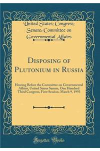 Disposing of Plutonium in Russia: Hearing Before the Committee on Governmental Affairs, United States Senate, One Hundred Third Congress, First Session, March 9, 1993 (Classic Reprint)