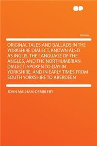 Original Tales and Ballads in the Yorkshire Dialect, Known Also as Inglis, the Language of the Angles, and the Northumbrian Dialect: Spoken To-Day in Yorkshire, and in Early Times from South Yorkshire to Aberdeen