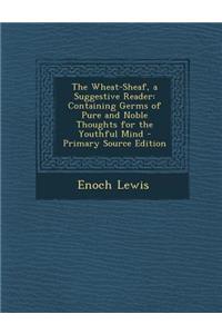 The Wheat-Sheaf, a Suggestive Reader: Containing Germs of Pure and Noble Thoughts for the Youthful Mind - Primary Source Edition