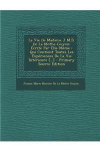 La Vie de Madame J.M.B. de La Mothe-Guyon: Ecrite Par Elle-Meme: Qui Contient Toutes Les Experiences de La Vie Interieure [...]